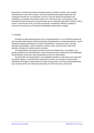 da economia. A entrada de produtos importados ajudou a controlar os preços, uma condição
importante para o país voltar a crescer, mas trouxe problemas para alguns setores que não
conseguiam competir com os importados, como foi o caso dos setores de brinquedos e de
confecções, por exemplo. Para ajustar o passo com o resto do mundo, o país precisou mudar.
Empresas de todos os tamanhos e setores tiveram que se modernizar para poder competir e voltar a
crescer. O governo deu início a uma série de reformas, controlando a inflação e ajustando a
economia, em poucos anos o País ganhou estabilidade, planejamento e respeito.




3 Conclusão

    Constatou-se pela presente pesquisa, que o empreendedorismo é um movimento educacional
que visa desenvolver pessoas dotadas de atitudes empreendedoras e mentes planejadoras , que faz
impulsionar aqueles que possuem um espírito empreendedor, que assume riscos, que sabe
aproveitar oportunidades , sabe se organizar, conhece o ramo, espírito de líder, sabe tomar
decisões, tem talento e mantém sempre o otimismo.
     Um empreendedor está sempre buscando novas oportunidades para o seu negócio, com
grande persistência e comprometimento, visando sempre aprimorar e desenvolver suas habilidades
de administrador, sendo que, todo empreendedor se torna um administrador.
     No século XXI, ser empreendedor é uma qualidade necessária á toda pessoa que queira abrir
seu próprio negócio, ou até administrar empresas de terceiros, ser visionário nunca teve tanta
importância como agora, porque pensar nas coisas á longo prazo é uma força impulsionadora para
que a empresa tenha suas metas para alcançá-las com menos recursos e mais lucros.




http://www.jomar.pro.br/portal                                           20/08/2009 14:37:38 / Page 4
 
