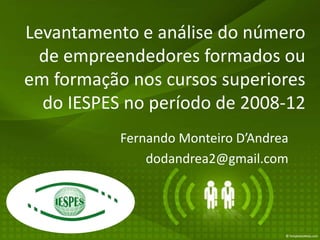 Levantamento e análise do número
  de empreendedores formados ou
em formação nos cursos superiores
  do IESPES no período de 2008-12
           Fernando Monteiro D’Andrea
               dodandrea2@gmail.com
 