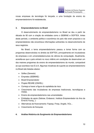 novas empresas de tecnologia foi lançada; e uma fundação de ensino do
empreendedorismo foi estabelecida.



3.       Empreendedorismo no Brasil

         O desenvolvimento do empreendedorismo no Brasil se deu a partir da
década de 90 com a criação de entidades como o SEBRAE e SOFTEX. Antes
deste período, o ambiente político e econômico do país não eram propícios e os
empreendedores não encontrava informações suficientes no desenvolvimento de
seus negócios.

         No Brasil, o tema empreendedorismo passou a tomar forma com os
programas desenvolvidos no âmbito da SOFTEX, principalmente em incubadoras
de empresas e em universidades/cursos de ciência da computação. Atualmente,
acredita-se que o país entrará no novo milênio em condições de desenvolver um
dos maiores programas de ensino de empreendedorismo do mundo, comparável
ao que acontece nos E.U.A. Algumas iniciativas de suporte ao empreendedorismo
no Brasil são listadas abaixo:

     •   Softex (Genesis)
     •   Empretec (SEBRAE)
     •   Brasil Empreendedor
     •   Projeto REUNE (CNI/IEL)
     •   Começa a haver a figura do capitalista de risco
     •   Crescimento das incubadoras de empresas tradicionais, tecnológicas e
         mistas.
     •   Ensino de empreendedorismo nas universidades
     •   Entidades de apoio (Sebrae, Endeavor, Instituto Empreendedor do Ano da
         Ernst & Young...)
     •   Alternativas de financiamento: Fapesp, Finep, Angels, VCs...
     •   Crescimento de franquias


4.       Análise Histórica do Surgimento do Empreendedorismo




                                                                            10
 