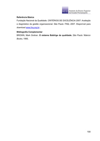 Referência Básica
Fundação Nacional da Qualidade. CRITÉRIOS DE EXCELÊNCIA 2007: Avaliação
e diagnóstico da gestão organizacional. São Paulo: FNQ, 2007. Disponível para
download www.fnq.org.br .

Bibliografia Complementar
BROWN, Mark Grahan. O sistema Baldrige da qualidade. São Paulo: Makron
Books, 1995.




                                                                         100
 