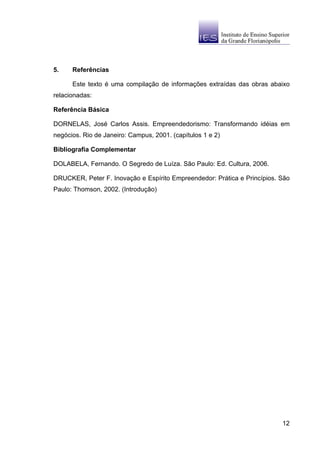 5.    Referências

      Este texto é uma compilação de informações extraídas das obras abaixo
relacionadas:

Referência Básica

DORNELAS, José Carlos Assis. Empreendedorismo: Transformando idéias em
negócios. Rio de Janeiro: Campus, 2001. (capítulos 1 e 2)

Bibliografia Complementar

DOLABELA, Fernando. O Segredo de Luíza. São Paulo: Ed. Cultura, 2006.

DRUCKER, Peter F. Inovação e Espírito Empreendedor: Prática e Princípios. São
Paulo: Thomson, 2002. (Introdução)




                                                                          12
 