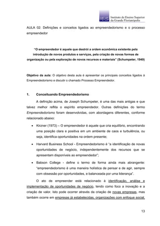 AULA 02: Definições e conceitos ligados ao empreendedorismo e o processo
empreendedor



         “O empreendedor é aquele que destrói a ordem econômica existente pela
         introdução de novos produtos e serviços, pela criação de novas formas de
organização ou pela exploração de novos recursos e materiais” (Schumpeter, 1949)




Objetivo da aula: O objetivo desta aula é apresentar os principais conceitos ligados à
Empreendedorismo e discutir o chamado Processo Empreendedor.



1.         Conceituando Empreendedorismo

           A definição acima, de Joseph Schumpeter, é uma das mais antigas e que
talvez melhor reflita o espírito empreendedor. Outras definições do termo
Empreendedorismo foram desenvolvidas, com abordagens diferentes, conforme
relacionado abaixo:

     •     Kirzner (1973) – O empreendedor é aquele que cria equilíbrio, encontrando
           uma posição clara e positiva em um ambiente de caos e turbulência, ou
           seja, identifica oportunidades na ordem presente;

     •     Harvard Business School - Empreendedorismo é “a identificação de novas
           oportunidades de negócio, independentemente dos recursos que se
           apresentam disponíveis ao empreendedor”;

     •     Babson College - define o termo de forma ainda mais abrangente:
           “empreendedorismo é uma maneira holística de pensar e de agir, sempre
           com obsessão por oportunidades, e balanceada por uma liderança”.

           O ato de empreender está relacionado à identificação, análise e
implementação de oportunidades de negócio, tendo como foco a inovação e a
criação de valor. Isto pode ocorrer através da criação de novas empresas, mas
também ocorre em empresas já estabelecidas, organizações com enfoque social,



                                                                                    13
 