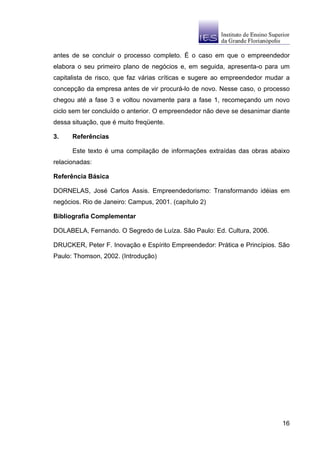 antes de se concluir o processo completo. É o caso em que o empreendedor
elabora o seu primeiro plano de negócios e, em seguida, apresenta-o para um
capitalista de risco, que faz várias críticas e sugere ao empreendedor mudar a
concepção da empresa antes de vir procurá-lo de novo. Nesse caso, o processo
chegou até a fase 3 e voltou novamente para a fase 1, recomeçando um novo
ciclo sem ter concluído o anterior. O empreendedor não deve se desanimar diante
dessa situação, que é muito freqüente.

3.    Referências

      Este texto é uma compilação de informações extraídas das obras abaixo
relacionadas:

Referência Básica

DORNELAS, José Carlos Assis. Empreendedorismo: Transformando idéias em
negócios. Rio de Janeiro: Campus, 2001. (capítulo 2)

Bibliografia Complementar

DOLABELA, Fernando. O Segredo de Luíza. São Paulo: Ed. Cultura, 2006.

DRUCKER, Peter F. Inovação e Espírito Empreendedor: Prática e Princípios. São
Paulo: Thomson, 2002. (Introdução)




                                                                            16
 