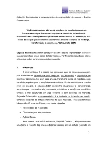 AULA 03: Competências e comportamentos do empreendedor de sucesso – Espírito
Empreendedor




             “Os Empreendedores são heróis populares do mundo dos negócios.
         Fornecem empregos, introduzem inovações e incentivam o crescimento
econômico. Não são simplesmente provedores de mercadorias ou de serviços, mas
 fontes de energia que assumem riscos inerentes em uma economia em mudança,
                   transformação e crescimento.” (Chiavenato, 2004)




Objetivo da aula: Esta aula tem por objetivo discutir o espírito empreendedor, abordando
suas características e seus estilos de fazer negócios. Por fim serão discutidos os fatores
críticos que podem tornar um negócio bem sucedido.



1.       Introdução

         O empreendedor é a pessoa que consegue fazer as coisas acontecerem,
pois é dotado de sensibilidade para negócios, tino financeiro e capacidade de
identificar oportunidades. Com esse arsenal, transforma idéias em realidade, para
benefício próprio e para o benefício da comunidade. Por ter criatividade e um alto
nível de energia, o empreendedor demonstra imaginação e perseverança,
aspectos que, combinados adequadamente, o habilitam a transformar uma idéias
simples e mal estruturada em algo concreto e bem sucedido no mercado.
Segundo Schumpeter, o empreendedor é a essência da inovação no mundo,
tornando obsoletas as antigas maneiras de fazer negócios. Três características
básicas identificam o espírito empreendedor, são elas:

     •   Necessidade de realização;

     •   Disposição para assumir riscos;

     •   Autoconfiança.

         Além dessas características básicas, David McClelland (1961) desenvolveu
uma teoria a respeito dos empreendedores baseado em um estudo realizado em


                                                                                       17
 