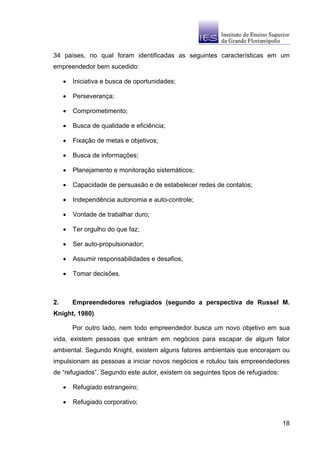 34 países, no qual foram identificadas as seguintes características em um
empreendedor bem sucedido:

     •   Iniciativa e busca de oportunidades;

     •   Perseverança;

     •   Comprometimento;

     •   Busca de qualidade e eficiência;

     •   Fixação de metas e objetivos;

     •   Busca de informações;

     •   Planejamento e monitoração sistemáticos;

     •   Capacidade de persuasão e de estabelecer redes de contatos;

     •   Independência autonomia e auto-controle;

     •   Vontade de trabalhar duro;

     •   Ter orgulho do que faz;

     •   Ser auto-propulsionador;

     •   Assumir responsabilidades e desafios;

     •   Tomar decisões.



2.       Empreendedores refugiados (segundo a perspectiva de Russel M.
Knight, 1980)

         Por outro lado, nem todo empreendedor busca um novo objetivo em sua
vida, existem pessoas que entram em negócios para escapar de algum fator
ambiental. Segundo Knight, existem alguns fatores ambientais que encorajam ou
impulsionam as pessoas a iniciar novos negócios e rotulou tais empreendedores
de “refugiados”. Segundo este autor, existem os seguintes tipos de refugiados:

     •   Refugiado estrangeiro;

     •   Refugiado corporativo;


                                                                                 18
 