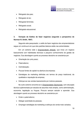•   Refugiado dos pais;

     •   Refugiado do lar;

     •   Refugiada feminista;

     •   Refugiado social;

     •   Refugiado educacional.



3.       Variação de Estilos de fazer negócios (segundo a perspectiva de
Norman R. Smith, 1967)

         Segundo este pesquisador, o estilo de fazer negócios dos empreendedores
segue um continuum em que dois padrões básicos estão nas extremidades:

         Em um extremo está o Empreendedor Artesão, que inicia um negócio
basicamente com habilidades técnicas e pequeno conhecimento de gestão de
negócios. Sua abordagem quanto ao processo decisório se caracteriza por:

     •   Orientação de curto prazo;

     •   Paternalismo;

     •   Centralização;

     •   Poucas fontes de capital na abertura da empresa;

     •   Estratégias de marketing definidas em termos de preço tradicional, da
         qualidade e reputação da empresa;

     •   Esforçar-se nas vendas basicamente por motivos pessoais.

         No outro extremo encontra-se o Empreendedor Oportunista, com educação
técnica suplementada por estudos de assuntos mais amplos, como administração,
economia, legislação ou línguas. Procura sempre estudar e aprender. Sua
abordagem quanto ao processo decisório se caracteriza por:

     •   Evitar o paternalismo;

     •   Delegar autoridade às pessoas;

     •   Empregar estratégias de marketing e esforços de venda mais variados;

                                                                                19
 