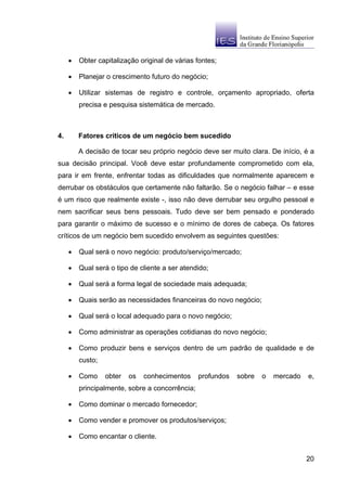 •   Obter capitalização original de várias fontes;

     •   Planejar o crescimento futuro do negócio;

     •   Utilizar sistemas de registro e controle, orçamento apropriado, oferta
         precisa e pesquisa sistemática de mercado.



4.       Fatores críticos de um negócio bem sucedido

         A decisão de tocar seu próprio negócio deve ser muito clara. De início, é a
sua decisão principal. Você deve estar profundamente comprometido com ela,
para ir em frente, enfrentar todas as dificuldades que normalmente aparecem e
derrubar os obstáculos que certamente não faltarão. Se o negócio falhar – e esse
é um risco que realmente existe -, isso não deve derrubar seu orgulho pessoal e
nem sacrificar seus bens pessoais. Tudo deve ser bem pensado e ponderado
para garantir o máximo de sucesso e o mínimo de dores de cabeça. Os fatores
críticos de um negócio bem sucedido envolvem as seguintes questões:

     •   Qual será o novo negócio: produto/serviço/mercado;

     •   Qual será o tipo de cliente a ser atendido;

     •   Qual será a forma legal de sociedade mais adequada;

     •   Quais serão as necessidades financeiras do novo negócio;

     •   Qual será o local adequado para o novo negócio;

     •   Como administrar as operações cotidianas do novo negócio;

     •   Como produzir bens e serviços dentro de um padrão de qualidade e de
         custo;

     •   Como     obter   os   conhecimentos     profundos   sobre   o   mercado   e,
         principalmente, sobre a concorrência;

     •   Como dominar o mercado fornecedor;

     •   Como vender e promover os produtos/serviços;

     •   Como encantar o cliente.


                                                                                   20
 