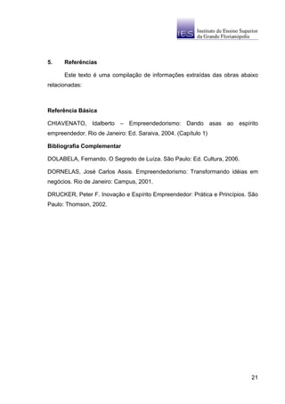 5.    Referências

      Este texto é uma compilação de informações extraídas das obras abaixo
relacionadas:



Referência Básica

CHIAVENATO, Idalberto – Empreendedorismo: Dando asas ao espírito
empreendedor. Rio de Janeiro: Ed. Saraiva, 2004. (Capítulo 1)

Bibliografia Complementar

DOLABELA, Fernando. O Segredo de Luíza. São Paulo: Ed. Cultura, 2006.

DORNELAS, José Carlos Assis. Empreendedorismo: Transformando idéias em
negócios. Rio de Janeiro: Campus, 2001.

DRUCKER, Peter F. Inovação e Espírito Empreendedor: Prática e Princípios. São
Paulo: Thomson, 2002.




                                                                          21
 