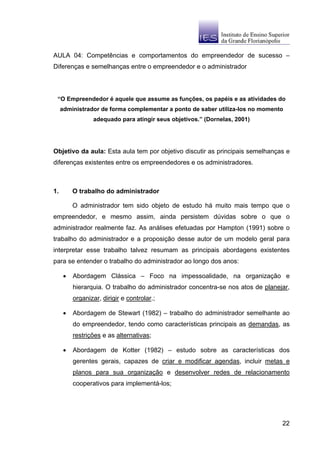 AULA 04: Competências e comportamentos do empreendedor de sucesso –
Diferenças e semelhanças entre o empreendedor e o administrador



 “O Empreendedor é aquele que assume as funções, os papéis e as atividades do
     administrador de forma complementar a ponto de saber utiliza-los no momento
                 adequado para atingir seus objetivos.” (Dornelas, 2001)




Objetivo da aula: Esta aula tem por objetivo discutir as principais semelhanças e
diferenças existentes entre os empreendedores e os administradores.



1.        O trabalho do administrador

          O administrador tem sido objeto de estudo há muito mais tempo que o
empreendedor, e mesmo assim, ainda persistem dúvidas sobre o que o
administrador realmente faz. As análises efetuadas por Hampton (1991) sobre o
trabalho do administrador e a proposição desse autor de um modelo geral para
interpretar esse trabalho talvez resumam as principais abordagens existentes
para se entender o trabalho do administrador ao longo dos anos:

      •   Abordagem Clássica – Foco na impessoalidade, na organização e
          hierarquia. O trabalho do administrador concentra-se nos atos de planejar,
          organizar, dirigir e controlar.;

      •   Abordagem de Stewart (1982) – trabalho do administrador semelhante ao
          do empreendedor, tendo como características principais as demandas, as
          restrições e as alternativas;

      •   Abordagem de Kotter (1982) – estudo sobre as características dos
          gerentes gerais, capazes de criar e modificar agendas, incluir metas e
          planos para sua organização e desenvolver redes de relacionamento
          cooperativos para implementá-los;




                                                                                 22
 