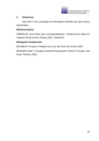 3.    Referências

      Este texto é uma compilação de informações extraídas das obras abaixo
relacionadas:

Referência Básica

DORNELAS, José Carlos Assis. Empreendedorismo: Transformando idéias em
negócios. Rio de Janeiro: Campus, 2001. (Capítulo 2)

Bibliografia Complementar

DOLABELA, Fernando. O Segredo de Luíza. São Paulo: Ed. Cultura, 2006.

DRUCKER, Peter F. Inovação e Espírito Empreendedor: Prática e Princípios. São
Paulo: Thomson, 2002.




                                                                          24
 