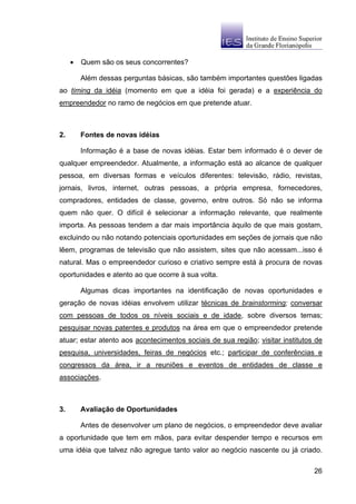 •   Quem são os seus concorrentes?

         Além dessas perguntas básicas, são também importantes questões ligadas
ao timing da idéia (momento em que a idéia foi gerada) e a experiência do
empreendedor no ramo de negócios em que pretende atuar.



2.       Fontes de novas idéias

         Informação é a base de novas idéias. Estar bem informado é o dever de
qualquer empreendedor. Atualmente, a informação está ao alcance de qualquer
pessoa, em diversas formas e veículos diferentes: televisão, rádio, revistas,
jornais, livros, internet, outras pessoas, a própria empresa, fornecedores,
compradores, entidades de classe, governo, entre outros. Só não se informa
quem não quer. O difícil é selecionar a informação relevante, que realmente
importa. As pessoas tendem a dar mais importância àquilo de que mais gostam,
excluindo ou não notando potenciais oportunidades em seções de jornais que não
lêem, programas de televisão que não assistem, sites que não acessam...isso é
natural. Mas o empreendedor curioso e criativo sempre está à procura de novas
oportunidades e atento ao que ocorre à sua volta.

         Algumas dicas importantes na identificação de novas oportunidades e
geração de novas idéias envolvem utilizar técnicas de brainstorming; conversar
com pessoas de todos os níveis sociais e de idade, sobre diversos temas;
pesquisar novas patentes e produtos na área em que o empreendedor pretende
atuar; estar atento aos acontecimentos sociais de sua região; visitar institutos de
pesquisa, universidades, feiras de negócios etc.; participar de conferências e
congressos da área, ir a reuniões e eventos de entidades de classe e
associações.



3.       Avaliação de Oportunidades

         Antes de desenvolver um plano de negócios, o empreendedor deve avaliar
a oportunidade que tem em mãos, para evitar despender tempo e recursos em
uma idéia que talvez não agregue tanto valor ao negócio nascente ou já criado.

                                                                                26
 