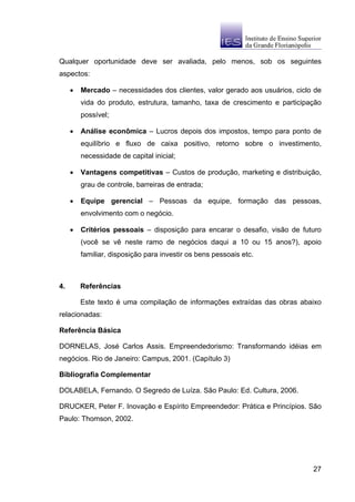 Qualquer oportunidade deve ser avaliada, pelo menos, sob os seguintes
aspectos:

     •   Mercado – necessidades dos clientes, valor gerado aos usuários, ciclo de
         vida do produto, estrutura, tamanho, taxa de crescimento e participação
         possível;

     •   Análise econômica – Lucros depois dos impostos, tempo para ponto de
         equilíbrio e fluxo de caixa positivo, retorno sobre o investimento,
         necessidade de capital inicial;

     •   Vantagens competitivas – Custos de produção, marketing e distribuição,
         grau de controle, barreiras de entrada;

     •   Equipe gerencial – Pessoas da equipe, formação das pessoas,
         envolvimento com o negócio.

     •   Critérios pessoais – disposição para encarar o desafio, visão de futuro
         (você se vê neste ramo de negócios daqui a 10 ou 15 anos?), apoio
         familiar, disposição para investir os bens pessoais etc.



4.       Referências

         Este texto é uma compilação de informações extraídas das obras abaixo
relacionadas:

Referência Básica

DORNELAS, José Carlos Assis. Empreendedorismo: Transformando idéias em
negócios. Rio de Janeiro: Campus, 2001. (Capítulo 3)

Bibliografia Complementar

DOLABELA, Fernando. O Segredo de Luíza. São Paulo: Ed. Cultura, 2006.

DRUCKER, Peter F. Inovação e Espírito Empreendedor: Prática e Princípios. São
Paulo: Thomson, 2002.




                                                                              27
 