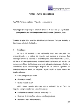 PARTE II – PLANO DE NEGÓCIOS




AULA 06: Plano de negócios – O que é e para que serve




“Um negócio bem planejado terá mais chances de sucesso que aquele sem
         planejamento, na mesma igualdade de condições” (Dornelas, 2001)




Objetivo da aula: Esta aula tem por objetivo apresentar o Plano de Negócios e
discutir suas principais finalidades.



1.        Introdução

          O Plano de Negócios é um documento usado para descrever um
empreendimento e o modelo de negócios que sustenta a empresa. Sua
elaboração envolve o processo de aprendizagem e autoconhecimento, e, ainda,
permite ao empreendedor situar-se no seu ambiente de negócios. As seções que
compõem um Plano de Negócios geralmente são padronizadas para facilitar o
entendimento. Cada uma das seções do plano tem um propósito específico. No
desenvolvimento do Plano de Negócios, alguns aspectos chave devem ser
focados, são eles:

     •    Em que negócio você está?

     •    O que você vende?

     •    Qual o mercado alvo?

          Além dessas questões principais, com a utilização de um Plano de
Negócios o empreendedor terá a possibilidade de:

     •    Entender e estabelecer diretrizes para o negócio;

     •    Gerenciar de forma eficaz e tomar decisões acertadas;

     •    Monitorar o dia-a-dia da empresa;
                                                                           28
 
