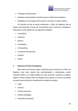 •   Conseguir financiamentos;

     •   Identificar oportunidades e transforma-las em diferencial competitivo;

     •   Estabelecer comunicação interna eficaz e convencer o público externo.

         Ao contrário do que se pensa inicialmente, o Plano de Negócios não se
destina exclusivamente à busca de financiamento junto a bancos e investidores,
este pode ter como público alvo as seguintes entidades:

     •   Incubadoras;

     •   Parceiros;

     •   Bancos;

     •   Investidores;

     •   Fornecedores;

     •   A empresa internamente;

     •   Clientes;

     •   Sócios.



2.       Estrutura do Plano de Negócios

         Não existe uma estrutura rígida e específica para se escrever um Plano de
Negócios, pois cada negócio tem particularidades e semelhanças, sendo
impossível definir um modelo padrão que seja universal e aplicável a qualquer
negócio. Porém, qualquer Plano de Negócios deve possuir um mínimo de seções
as quais proporcionarão um entendimento completo do negócio.

     •   Capa;

     •   Sumário;

     •   Sumário executivo;

     •   Análise estratégica;

     •   Descrição da empresa;


                                                                                  29
 
