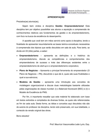 APRESENTAÇÃO

Prezados(as) alunos(as),

       Sejam bem vindos à disciplina Gestão: Empreendedorismo! Esta
disciplina tem por objetivo possibilitar aos alunos a aquisição e compreensão de
conhecimentos relativos aos fundamentos da gestão e do empreendedorismo,
com foco na busca da excelência do desempenho.

       A apostila que você tem em mãos servirá como apoio à disciplina, tendo a
finalidade de apresentar resumidamente as bases teórico-conceituais necessárias
à compreensão dos tópicos que serão discutidos em sala de aula. Para tanto, se
divide em 03 (três) partes, a saber:

•   Empreendedorismo         –   apresenta       as   definições    e   o   histórico   do
    empreendedorismo,       discute    as     competências    e    comportamentos       dos
    empreendedores de sucesso e trata das diferenças existentes entre o
    empreendedorismo de start-up e o empreendedorismo corporativo;

•   Plano de Negócios – Apresenta a principal ferramenta do empreendedor (O
    Plano de Negócios – PN), discutindo o que ele é, quais são suas finalidades e
    qual a sua estrutura;

•   Modelos de Gestão – apresenta uma introdução aos conceitos de
    modelagem organizacional e discute duas metodologias bastante utilizadas
    pelas organizações de classe mundial: (i) o Balanced Scorecard (BSC) e (ii) o
    Modelo de Excelência do PNQ.

       Por fim, é importante ressaltar que este material foi elaborado com base
em textos extraídos e compilados de diversas fontes, as quais são referenciadas
ao fim de cada aula. Desta forma, as idéias e conceitos aqui discutidos não são
de autoria do professor da disciplina, tendo sido preservado, em sua totalidade, o
conteúdo da versão original das obras.

Bons estudos!



                                            Prof. Maurício Vasconcellos Leão Lyrio, Esp.


                                                                                         3
 