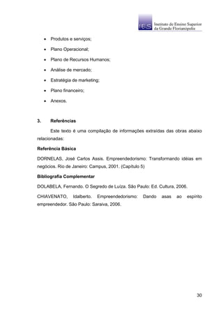 •   Produtos e serviços;

     •   Plano Operacional;

     •   Plano de Recursos Humanos;

     •   Análise de mercado;

     •   Estratégia de marketing;

     •   Plano financeiro;

     •   Anexos.



3.       Referências

         Este texto é uma compilação de informações extraídas das obras abaixo
relacionadas:

Referência Básica

DORNELAS, José Carlos Assis. Empreendedorismo: Transformando idéias em
negócios. Rio de Janeiro: Campus, 2001. (Capítulo 5)

Bibliografia Complementar

DOLABELA, Fernando. O Segredo de Luíza. São Paulo: Ed. Cultura, 2006.

CHIAVENATO,         Idalberto.   Empreendedorismo:   Dando   asas   ao   espírito
empreendedor. São Paulo: Saraiva, 2006.




                                                                              30
 