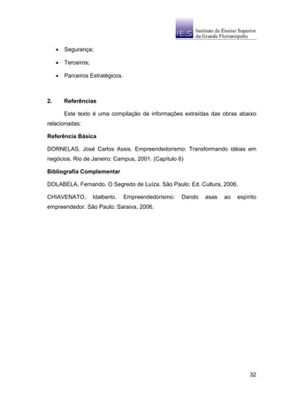 •   Segurança;

     •   Terceiros;

     •   Parceiros Estratégicos.



2.       Referências

         Este texto é uma compilação de informações extraídas das obras abaixo
relacionadas:

Referência Básica

DORNELAS, José Carlos Assis. Empreendedorismo: Transformando idéias em
negócios. Rio de Janeiro: Campus, 2001. (Capítulo 6)

Bibliografia Complementar

DOLABELA, Fernando. O Segredo de Luíza. São Paulo: Ed. Cultura, 2006.

CHIAVENATO,           Idalberto.   Empreendedorismo:   Dando   asas   ao   espírito
empreendedor. São Paulo: Saraiva, 2006.




                                                                                32
 