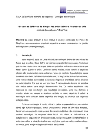 AULA 08: Estrutura do Plano de Negócios – Definição da estratégia




     “Se você se conhece e ao inimigo, não precisa temer o resultado de uma
                        centena de combates.” (Sun Tzu)




Objetivo da aula: Discutir a fase relativa à análise estratégica no Plano de
Negócios, apresentando os principais aspectos a serem considerados na gestão
estratégica de uma organização.



1.       Introdução

         Todo negócio deve ter uma missão para cumprir. Deve ter uma visão do
futuro que o norteie. Deve definir os valores que pretendem consagrar. Tudo isso
precisa ser muito claro para que todos os parceiros saibam exatamente o que
fazer, como, quando e onde. Conceitos como missão, visão, valores e objetivos
globais são fundamentais para nortear os rumos do negócio. Quando todos esses
conceitos são bem definidos e estabelecidos, o negócio se torna mais racional,
uma vez que todas as decisões e ações são regidas e orientadas para o alcance
de determinados fins que se tem em vista. A racionalidade decorre da escolha
dos meios certos para atingir determinados fins. Os meios escolhidos são
racionais se eles conduzem aos resultados desejados. Uma vez definida a
missão, visão, os valores e objetivos globais, o passo seguinte é definir a
estratégia para conduzir esses aspectos em direção ao alcance dos objetivos
estabelecidos.

         O termo estratégia é muito utilizado pelos empreendedores para definir
como agir numa negociação, fechar uma parceria, entrar em um novo mercado,
lançar um novo produto, mas sempre de maneira subjetiva, não processual. Uma
análise estratégica da empresa deve incluir um misto de racionalidade e
subjetividade, seguindo um processo básico, que pode ajudar o empreendedor a
entender melhor a situação atual de seu negócio e quais as melhores alternativas,
ou meios, para atingir os objetivos e metas estipuladas.
                                                                              33
 