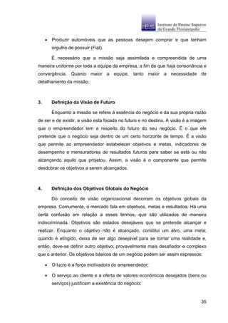 •   Produzir automóveis que as pessoas desejem comprar e que tenham
         orgulho de possuir (Fiat).

         É necessário que a missão seja assimilada e compreendida de uma
maneira uniforme por toda a equipe da empresa, a fim de que haja consonância e
convergência. Quanto maior a equipe, tanto maior a necessidade de
detalhamento da missão.



3.       Definição da Visão de Futuro

         Enquanto a missão se refere à essência do negócio e da sua própria razão
de ser e de existir, a visão esta focada no futuro e no destino. A visão é a imagem
que o empreendedor tem a respeito do futuro do seu negócio. É o que ele
pretende que o negócio seja dentro de um certo horizonte de tempo. É a visão
que permite ao empreendedor estabelecer objetivos e metas, indicadores de
desempenho e mensuradores de resultados futuros para saber se está ou não
alcançando aquilo que projetou. Assim, a visão é o componente que permite
desdobrar os objetivos a serem alcançados.



4.       Definição dos Objetivos Globais do Negócio

         Do conceito de visão organizacional decorrem os objetivos globais da
empresa. Comumente, o mercado fala em objetivos, metas e resultados. Há uma
certa confusão em relação a esses termos, que são utilizados de maneira
indiscriminada. Objetivos são estados desejáveis que se pretende alcançar e
realizar. Enquanto o objetivo não é alcançado, constitui um alvo, uma meta;
quando é atingido, deixa de ser algo desejável para se tornar uma realidade e,
então, deve-se definir outro objetivo, provavelmente mais desafiador e complexo
que o anterior. Os objetivos básicos de um negócio podem ser assim expressos:

     •   O lucro é a força motivadora do empreendedor;

     •   O serviço ao cliente e a oferta de valores econômicos desejados (bens ou
         serviços) justificam a existência do negócio;



                                                                                35
 