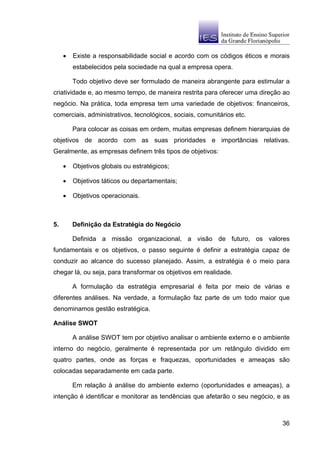 •   Existe a responsabilidade social e acordo com os códigos éticos e morais
         estabelecidos pela sociedade na qual a empresa opera.

         Todo objetivo deve ser formulado de maneira abrangente para estimular a
criatividade e, ao mesmo tempo, de maneira restrita para oferecer uma direção ao
negócio. Na prática, toda empresa tem uma variedade de objetivos: financeiros,
comerciais, administrativos, tecnológicos, sociais, comunitários etc.

         Para colocar as coisas em ordem, muitas empresas definem hierarquias de
objetivos de acordo com as suas prioridades e importâncias relativas.
Geralmente, as empresas definem três tipos de objetivos:

     •   Objetivos globais ou estratégicos;

     •   Objetivos táticos ou departamentais;

     •   Objetivos operacionais.



5.       Definição da Estratégia do Negócio

         Definida a missão organizacional, a visão de futuro, os valores
fundamentais e os objetivos, o passo seguinte é definir a estratégia capaz de
conduzir ao alcance do sucesso planejado. Assim, a estratégia é o meio para
chegar lá, ou seja, para transformar os objetivos em realidade.

         A formulação da estratégia empresarial é feita por meio de várias e
diferentes análises. Na verdade, a formulação faz parte de um todo maior que
denominamos gestão estratégica.

Análise SWOT

         A análise SWOT tem por objetivo analisar o ambiente externo e o ambiente
interno do negócio, geralmente é representada por um retângulo dividido em
quatro partes, onde as forças e fraquezas, oportunidades e ameaças são
colocadas separadamente em cada parte.

         Em relação à análise do ambiente externo (oportunidades e ameaças), a
intenção é identificar e monitorar as tendências que afetarão o seu negócio, e as



                                                                              36
 