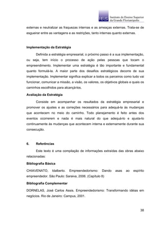 externas e neutralizar as fraquezas internas e as ameaças externas. Trata-se de
esgueirar entre as vantagens e as restrições, tanto internas quanto externas.



Implementação da Estratégia

      Definida a estratégia empresarial, o próximo passo é a sua implementação,
ou seja, tem início o processo de ação pelas pessoas que tocam o
empreendimento. Implementar uma estratégia é tão importante e fundamental
quanto formulá-la. A maior parte dos desafios estratégicos decorre de sua
implementação. Implementar significa explicar a todos os parceiros como tudo vai
funcionar, comunicar a missão, a visão, os valores, os objetivos globais e quais os
caminhos escolhidos para alcançá-los.

Avaliação da Estratégia

      Consiste em acompanhar os resultados da estratégia empresarial e
promover os ajustes e as correções necessários para adequá-la às mudanças
que acontecem no meio do caminho. Todo planejamento é feito antes dos
eventos ocorrerem e nada é mais natural do que adequá-lo e ajusta-lo
continuamente às mudanças que acontecem interna e externamente durante sua
consecução.



6.    Referências

      Este texto é uma compilação de informações extraídas das obras abaixo
relacionadas:

Bibliografia Básica

CHIAVENATO,       Idalberto.   Empreendedorismo:     Dando    asas    ao   espírito
empreendedor. São Paulo: Saraiva, 2006. (Capítulo 8)

Bibliografia Complementar

DORNELAS, José Carlos Assis. Empreendedorismo: Transformando idéias em
negócios. Rio de Janeiro: Campus, 2001.



                                                                                38
 