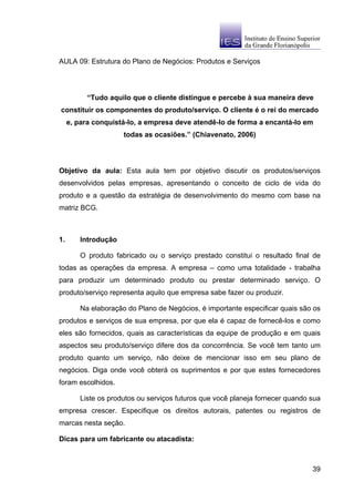 AULA 09: Estrutura do Plano de Negócios: Produtos e Serviços




          “Tudo aquilo que o cliente distingue e percebe à sua maneira deve
constituir os componentes do produto/serviço. O cliente é o rei do mercado
     e, para conquistá-lo, a empresa deve atendê-lo de forma a encantá-lo em
                     todas as ocasiões.” (Chiavenato, 2006)




Objetivo da aula: Esta aula tem por objetivo discutir os produtos/serviços
desenvolvidos pelas empresas, apresentando o conceito de ciclo de vida do
produto e a questão da estratégia de desenvolvimento do mesmo com base na
matriz BCG.



1.      Introdução

        O produto fabricado ou o serviço prestado constitui o resultado final de
todas as operações da empresa. A empresa – como uma totalidade - trabalha
para produzir um determinado produto ou prestar determinado serviço. O
produto/serviço representa aquilo que empresa sabe fazer ou produzir.

        Na elaboração do Plano de Negócios, é importante especificar quais são os
produtos e serviços de sua empresa, por que ela é capaz de fornecê-los e como
eles são fornecidos, quais as características da equipe de produção e em quais
aspectos seu produto/serviço difere dos da concorrência. Se você tem tanto um
produto quanto um serviço, não deixe de mencionar isso em seu plano de
negócios. Diga onde você obterá os suprimentos e por que estes fornecedores
foram escolhidos.

        Liste os produtos ou serviços futuros que você planeja fornecer quando sua
empresa crescer. Especifique os direitos autorais, patentes ou registros de
marcas nesta seção.

Dicas para um fabricante ou atacadista:



                                                                               39
 