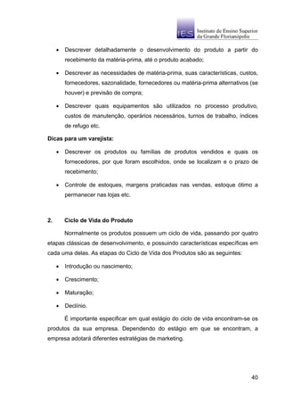 •   Descrever detalhadamente o desenvolvimento do produto a partir do
         recebimento da matéria-prima, até o produto acabado;

     •   Descrever as necessidades de matéria-prima, suas características, custos,
         fornecedores, sazonalidade, fornecedores ou matéria-prima alternativos (se
         houver) e previsão de compra;

     •   Descrever quais equipamentos são utilizados no processo produtivo,
         custos de manutenção, operários necessários, turnos de trabalho, índices
         de refugo etc.

Dicas para um varejista:

     •   Descrever os produtos ou famílias de produtos vendidos e quais os
         fornecedores, por que foram escolhidos, onde se localizam e o prazo de
         recebimento;

     •   Controle de estoques, margens praticadas nas vendas, estoque ótimo a
         permanecer nas lojas etc.



2.       Ciclo de Vida do Produto

         Normalmente os produtos possuem um ciclo de vida, passando por quatro
etapas clássicas de desenvolvimento, e possuindo características específicas em
cada uma delas. As etapas do Ciclo de Vida dos Produtos são as seguintes:

     •   Introdução ou nascimento;

     •   Crescimento;

     •   Maturação;

     •   Declínio.

         É importante especificar em qual estágio do ciclo de vida encontram-se os
produtos da sua empresa. Dependendo do estágio em que se encontram, a
empresa adotará diferentes estratégias de marketing.




                                                                                40
 