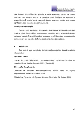 para instalar laboratórios de pesquisa e desenvolvimento dentro da própria
empresa, mas podem recorrer a parceiros como institutos de pesquisa e
universidades. É preciso que o orçamento dessas empresas preveja uma parcela
significativa para pesquisa e desenvolvimento.

Produção e Distribuição

      Fatores como o processo de produção da empresa, os recursos utilizados
(matéria prima, funcionários, fornecedores, máquinas etc.), a composição dos
custos do produto final, distribuição e os custos envolvidos neste processo entre
outros, devem ser expostos de forma objetiva no plano de negócios.



4.    Referências

      Este texto é uma compilação de informações extraídas das obras abaixo
relacionadas:

Referência Básica

DORNELAS, José Carlos Assis. Empreendedorismo: Transformando idéias em
negócios. Rio de Janeiro: Campus, 2001. (Capítulo 6)

Bibliografia Complementar

CHIAVENATO,      Idalberto.   Empreendedorismo:     Dando    asas    ao   espírito
empreendedor. São Paulo: Saraiva, 2006.

DOLABELA, Fernando. – O Segredo de Luísa. São Paulo: Ed. Cultura, 2000.




                                                                               43
 