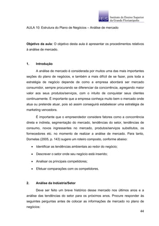 AULA 10: Estrutura do Plano de Negócios – Análise de mercado




Objetivo da aula: O objetivo desta aula é apresentar os procedimentos relativos
à análise de mercado.



1.       Introdução

         A análise de mercado é considerada por muitos uma das mais importantes
seções do plano de negócios, e também a mais difícil de se fazer, pois toda a
estratégia de negócio depende de como a empresa abordará ser mercado
consumidor, sempre procurando se diferenciar da concorrência, agregando maior
valor aos seus produtos/serviços, com o intuito de conquistar seus clientes
continuamente. É importante que a empresa conheça muito bem o mercado onde
atua ou pretende atuar, pois só assim conseguirá estabelecer uma estratégia de
marketing vencedora.

         É importante que o empreendedor considere fatores como a concorrência
direta e indireta, segmentação do mercado, tendências do setor, tendências de
consumo, novos ingressantes no mercado, produtos/serviços substitutos, os
fornecedores etc. no momento de realizar a análise de mercado. Para tanto,
Dornelas (2005, p. 143) sugere um roteiro composto, conforme abaixo:

     •   Identificar as tendências ambientais ao redor do negócio;

     •   Descrever o setor onde seu negócio está inserido;

     •   Analisar os principais competidores;

     •   Efetuar comparações com os competidores.



2.       Análise da Indústria/Setor

         Deve ser feito um breve histórico desse mercado nos últimos anos e a
análise das tendências do setor para os próximos anos. Procure responder às
seguintes perguntas antes de colocar as informações de mercado no plano de
negócios:
                                                                            44
 