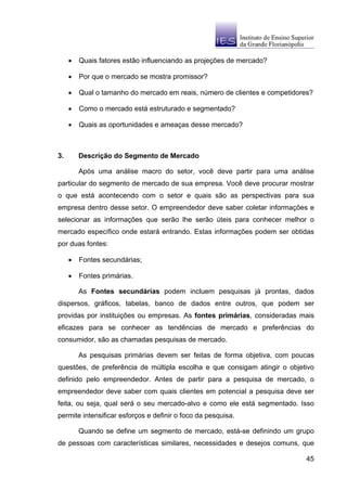 •   Quais fatores estão influenciando as projeções de mercado?

     •   Por que o mercado se mostra promissor?

     •   Qual o tamanho do mercado em reais, número de clientes e competidores?

     •   Como o mercado está estruturado e segmentado?

     •   Quais as oportunidades e ameaças desse mercado?



3.       Descrição do Segmento de Mercado

         Após uma análise macro do setor, você deve partir para uma análise
particular do segmento de mercado de sua empresa. Você deve procurar mostrar
o que está acontecendo com o setor e quais são as perspectivas para sua
empresa dentro desse setor. O empreendedor deve saber coletar informações e
selecionar as informações que serão lhe serão úteis para conhecer melhor o
mercado específico onde estará entrando. Estas informações podem ser obtidas
por duas fontes:

     •   Fontes secundárias;

     •   Fontes primárias.

         As Fontes secundárias podem incluem pesquisas já prontas, dados
dispersos, gráficos, tabelas, banco de dados entre outros, que podem ser
providas por instituições ou empresas. As fontes primárias, consideradas mais
eficazes para se conhecer as tendências de mercado e preferências do
consumidor, são as chamadas pesquisas de mercado.

         As pesquisas primárias devem ser feitas de forma objetiva, com poucas
questões, de preferência de múltipla escolha e que consigam atingir o objetivo
definido pelo empreendedor. Antes de partir para a pesquisa de mercado, o
empreendedor deve saber com quais clientes em potencial a pesquisa deve ser
feita, ou seja, qual será o seu mercado-alvo e como ele está segmentado. Isso
permite intensificar esforços e definir o foco da pesquisa.

         Quando se define um segmento de mercado, está-se definindo um grupo
de pessoas com características similares, necessidades e desejos comuns, que

                                                                            45
 