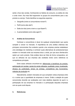 serão o foco das vendas. Conhecendo os hábitos de consumo, os estilos de vida
e onde vivem, fica mais fácil segmentar os grupos de consumidores para o seu
produto ou serviço. Tente identificar os seguintes aspectos:

     •   Geografia (onde os consumidores moram?)

     •   Perfil (como eles são?)

     •   Estilo de vida (como vivem e o que fazem?)

     •   A personalidade (como eles agem?)



4.       Análise da Concorrência

         Conhecer a concorrência é dever de qualquer empreendedor que queira
competir e vencer no mercado. A importância de uma análise criteriosa dos
principais concorrentes fica evidente quando uma empresa precisa estabelecer
uma estratégia de marketing e conhecer quais alternativas de produtos/serviços
existem no mercado onde sua empresa atua e, ainda, por que seus clientes-alvo
optam por outro produto. Esta análise deve ser feita de forma comparativa, em
que os atributos de sua empresa são avaliados tendo como referência os
competidores principais.

         Entre esses atributos encontram-se: diferenciais e benefícios do produto,
participação em vendas, canais de venda utilizados, qualidade, preço, localização,
eficácia da publicidade, tempo de entrega, competência dos funcionários,
métodos de produção etc.

         Naturalmente, existem mercados em que competem várias empresas entre
si, e outros que a quantidade de empresas é menor. Então a seleção de quais
concorrentes deverão ser analisados com mais detalhes depende de qual é a
participação de sua empresa no mercado e a participação daquelas empresas
com as quais você disputa.



5.       Referências



                                                                               46
 