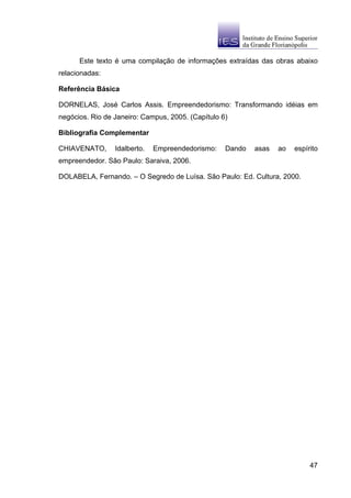 Este texto é uma compilação de informações extraídas das obras abaixo
relacionadas:

Referência Básica

DORNELAS, José Carlos Assis. Empreendedorismo: Transformando idéias em
negócios. Rio de Janeiro: Campus, 2005. (Capítulo 6)

Bibliografia Complementar

CHIAVENATO,      Idalberto.   Empreendedorismo:    Dando   asas   ao   espírito
empreendedor. São Paulo: Saraiva, 2006.

DOLABELA, Fernando. – O Segredo de Luísa. São Paulo: Ed. Cultura, 2000.




                                                                            47
 