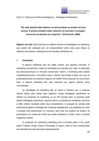 AULA 11: Estrutura do Plano de Negócios – Estratégia de Marketing




     “De nada adianta saber fabricar um bom produto ou prestar um bom
     serviço. É preciso também saber colocá-lo no mercado e conseguir
          convencer as pessoas as comprá-lo.” (Chiavenato, 2006)




Objetivo da aula: Esta aula tem por objetivo discutir as estratégias de marketing,
que podem ser utilizadas por um empreendedor como meio para atingir os
objetivos da empresa, utilizando-se do chamado marketing mix.



1.    Introdução

      A palavra marketing vem do inglês market, que significa mercado. O
marketing corresponde a todas as atividades da empresa que visam a colocação
de produtos/serviços no mercado consumidor. Assim, o marketing está voltado
completamente para o mercado e para o cliente. Sua função é fazer com que os
produtos/serviços da empresa cheguem da melhor forma possível ao consumidor
final. A palavra marketing tem sido traduzida por alguns autores como
mercadologia.

      As estratégias de marketing são os meios e métodos que a empresa
deverá utilizar para atingir seus objetivos. Essas estratégias geralmente se
referem ao composto de marketing, ou os 4P’s (quatro pés). A empresa pode
adotar estratégias específicas, atuando sobre o composto de marketing, de forma
a obter melhor resultado sobre seus competidores. A projeção de vendas está
diretamente ligada à estratégia de marketing estabelecida, pois depende de como
o produto será posicionado no mercado, qual será sua política de preços, as
promoções e os canais de venda que serão utilizados e, ainda, como o produto
chegará ao cliente.

      O composto de marketing (marketing mix) é formado pelos 4 P’s, quais
sejam, Produto, Preço, Praça e Promoção. A seguir, cada um dos componentes
do marketing mix será discutida separadamente.
                                                                               48
 