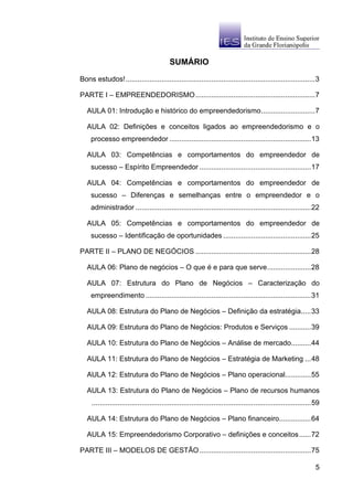 SUMÁRIO

Bons estudos!...............................................................................................3

PARTE I – EMPREENDEDORISMO ............................................................7

   AULA 01: Introdução e histórico do empreendedorismo...........................7

   AULA 02: Definições e conceitos ligados ao empreendedorismo e o
     processo empreendedor .......................................................................13

   AULA 03: Competências e comportamentos do empreendedor de
     sucesso – Espírito Empreendedor ........................................................17

   AULA 04: Competências e comportamentos do empreendedor de
     sucesso – Diferenças e semelhanças entre o empreendedor e o
     administrador ........................................................................................22

   AULA 05: Competências e comportamentos do empreendedor de
     sucesso – Identificação de oportunidades ............................................25

PARTE II – PLANO DE NEGÓCIOS ..........................................................28

   AULA 06: Plano de negócios – O que é e para que serve......................28

   AULA 07: Estrutura do Plano de Negócios – Caracterização do
     empreendimento ...................................................................................31

   AULA 08: Estrutura do Plano de Negócios – Definição da estratégia.....33

   AULA 09: Estrutura do Plano de Negócios: Produtos e Serviços ...........39

   AULA 10: Estrutura do Plano de Negócios – Análise de mercado..........44

   AULA 11: Estrutura do Plano de Negócios – Estratégia de Marketing ...48

   AULA 12: Estrutura do Plano de Negócios – Plano operacional.............55

   AULA 13: Estrutura do Plano de Negócios – Plano de recursos humanos
     ..............................................................................................................59

   AULA 14: Estrutura do Plano de Negócios – Plano financeiro................64

   AULA 15: Empreendedorismo Corporativo – definições e conceitos......72

PARTE III – MODELOS DE GESTÃO ........................................................75

                                                                                                                   5
 