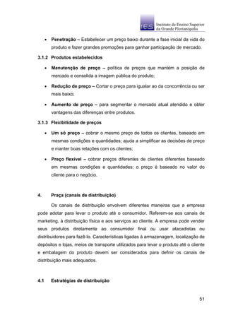 •   Penetração – Estabelecer um preço baixo durante a fase inicial da vida do
          produto e fazer grandes promoções para ganhar participação de mercado.

3.1.2 Produtos estabelecidos

      •   Manutenção de preço – política de preços que mantém a posição de
          mercado e consolida a imagem pública do produto;

      •   Redução de preço – Cortar o preço para igualar ao da concorrência ou ser
          mais baixo;

      •   Aumento de preço – para segmentar o mercado atual atendido e obter
          vantagens das diferenças entre produtos.

3.1.3 Flexibilidade de preços

      •   Um só preço – cobrar o mesmo preço de todos os clientes, baseado em
          mesmas condições e quantidades; ajuda a simplificar as decisões de preço
          e manter boas relações com os clientes;

      •   Preço flexível – cobrar preços diferentes de clientes diferentes baseado
          em mesmas condições e quantidades; o preço é baseado no valor do
          cliente para o negócio.



4.        Praça (canais de distribuição)

          Os canais de distribuição envolvem diferentes maneiras que a empresa
pode adotar para levar o produto até o consumidor. Referem-se aos canais de
marketing, à distribuição física e aos serviços ao cliente. A empresa pode vender
seus produtos diretamente ao consumidor final ou usar atacadistas ou
distribuidores para fazê-lo. Características ligadas à armazenagem, localização de
depósitos e lojas, meios de transporte utilizados para levar o produto até o cliente
e embalagem do produto devem ser considerados para definir os canais de
distribuição mais adequados.



4.1       Estratégias de distribuição



                                                                                 51
 