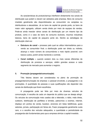 As características do produto/serviço interferem diretamente nos canais de
distribuição que podem e devem ser adotados pela empresa. Bens de consumo
imediato geralmente são disponibilizados ao consumidor via varejistas ou
distribuidores e atacadistas. Já os bens de capital de grande porte, os bens de
maior valor agregado, utilizam venda direta por meio de equipes de vendas.
Pode-se ainda mesclar vários canais de distribuição par um mesmo tipo de
produto, como é o caso de bens de consumo duráveis, insumos industriais
básicos, bens de capital de pequeno porte etc. Dentre as estratégias de
distribuição citam-se:

     •   Estrutura de canal – processo pelo qual se utiliza intermediários para a
         venda ao consumidor final; a distribuição pode ser direta ou indireta;
         alcança o maior número de consumidores o mais rápido possível, com
         baixos custos, porém ainda mantendo o controle.

     •   Canal múltiplo – quando existem dois ou mais canais diferentes de
         distribuição de produtos e serviços; obtêm grandes acesso a cada
         segmento de mercado para aumentar o negócio.



5.       Promoção (propaganda/comunicação)

         Três fatores devem ser considerados no plano de promoção de
propaganda/comunicação da empresa: o pessoal envolvido, a propaganda e as
promoções. A quantidade de pessoas e suas qualificações vão depender dos
canais de distribuição que foram escolhidos.

         A propaganda pode ser feita por meio de diversos veículos de
comunicação. A escolha de cada um depende do público que se deseja atingir.
Os veículos de comunicação mais usados são a televisão, o rádio, mala direta,
outdoors, distribuição de panfletos e brindes, patrocínios a eventos, internet,
displays em pontos de venda, busdoor, anúncios em listas telefônicas, guias
setoriais, jornais, participação em feiras etc. Fazer propaganda geralmente custa
caro, e a escolha dos veículos adequados, a quantidade e periodicidade da
propaganda são fundamentais para que a empresa otimize o capital investido.


                                                                                52
 