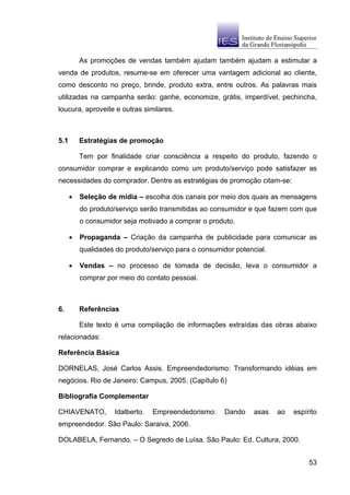 As promoções de vendas também ajudam também ajudam a estimular a
venda de produtos, resume-se em oferecer uma vantagem adicional ao cliente,
como desconto no preço, brinde, produto extra, entre outros. As palavras mais
utilizadas na campanha serão: ganhe, economize, grátis, imperdível, pechincha,
loucura, aproveite e outras similares.



5.1       Estratégias de promoção

          Tem por finalidade criar consciência a respeito do produto, fazendo o
consumidor comprar e explicando como um produto/serviço pode satisfazer as
necessidades do comprador. Dentre as estratégias de promoção citam-se:

      •   Seleção de mídia – escolha dos canais por meio dos quais as mensagens
          do produto/serviço serão transmitidas ao consumidor e que fazem com que
          o consumidor seja motivado a comprar o produto.

      •   Propaganda – Criação da campanha de publicidade para comunicar as
          qualidades do produto/serviço para o consumidor potencial.

      •   Vendas – no processo de tomada de decisão, leva o consumidor a
          comprar por meio do contato pessoal.



6.        Referências

          Este texto é uma compilação de informações extraídas das obras abaixo
relacionadas:

Referência Básica

DORNELAS, José Carlos Assis. Empreendedorismo: Transformando idéias em
negócios. Rio de Janeiro: Campus, 2005. (Capítulo 6)

Bibliografia Complementar

CHIAVENATO,         Idalberto.   Empreendedorismo:     Dando    asas   ao   espírito
empreendedor. São Paulo: Saraiva, 2006.

DOLABELA, Fernando. – O Segredo de Luísa. São Paulo: Ed. Cultura, 2000.


                                                                                 53
 