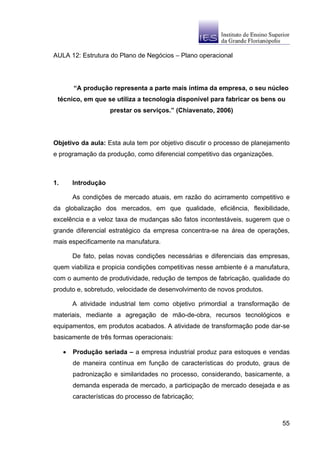 AULA 12: Estrutura do Plano de Negócios – Plano operacional




         “A produção representa a parte mais íntima da empresa, o seu núcleo
 técnico, em que se utiliza a tecnologia disponível para fabricar os bens ou
                      prestar os serviços.” (Chiavenato, 2006)




Objetivo da aula: Esta aula tem por objetivo discutir o processo de planejamento
e programação da produção, como diferencial competitivo das organizações.



1.       Introdução

         As condições de mercado atuais, em razão do acirramento competitivo e
da globalização dos mercados, em que qualidade, eficiência, flexibilidade,
excelência e a veloz taxa de mudanças são fatos incontestáveis, sugerem que o
grande diferencial estratégico da empresa concentra-se na área de operações,
mais especificamente na manufatura.

         De fato, pelas novas condições necessárias e diferenciais das empresas,
quem viabiliza e propicia condições competitivas nesse ambiente é a manufatura,
com o aumento de produtividade, redução de tempos de fabricação, qualidade do
produto e, sobretudo, velocidade de desenvolvimento de novos produtos.

         A atividade industrial tem como objetivo primordial a transformação de
materiais, mediante a agregação de mão-de-obra, recursos tecnológicos e
equipamentos, em produtos acabados. A atividade de transformação pode dar-se
basicamente de três formas operacionais:

     •   Produção seriada – a empresa industrial produz para estoques e vendas
         de maneira contínua em função de características do produto, graus de
         padronização e similaridades no processo, considerando, basicamente, a
         demanda esperada de mercado, a participação de mercado desejada e as
         características do processo de fabricação;



                                                                             55
 