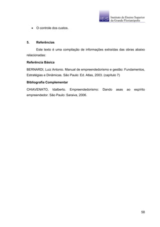 •   O controle dos custos.



5.       Referências

         Este texto é uma compilação de informações extraídas das obras abaixo
relacionadas:

Referência Básica

BERNARDI, Luiz Antonio. Manual de empreendedorismo e gestão: Fundamentos,
Estratégias e Dinâmicas. São Paulo: Ed. Atlas, 2003. (capítulo 7)

Bibliografia Complementar

CHIAVENATO,        Idalberto.     Empreendedorismo:   Dando   asas   ao   espírito
empreendedor. São Paulo: Saraiva, 2006.




                                                                               58
 