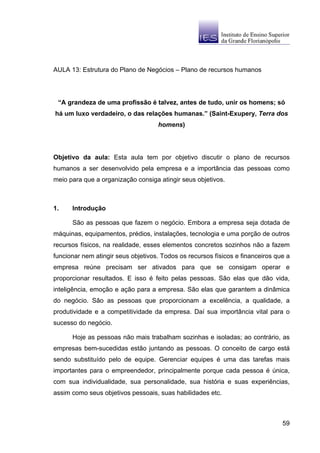 AULA 13: Estrutura do Plano de Negócios – Plano de recursos humanos




 “A grandeza de uma profissão é talvez, antes de tudo, unir os homens; só
há um luxo verdadeiro, o das relações humanas.” (Saint-Exupery, Terra dos
                                    homens)




Objetivo da aula: Esta aula tem por objetivo discutir o plano de recursos
humanos a ser desenvolvido pela empresa e a importância das pessoas como
meio para que a organização consiga atingir seus objetivos.



1.    Introdução

      São as pessoas que fazem o negócio. Embora a empresa seja dotada de
máquinas, equipamentos, prédios, instalações, tecnologia e uma porção de outros
recursos físicos, na realidade, esses elementos concretos sozinhos não a fazem
funcionar nem atingir seus objetivos. Todos os recursos físicos e financeiros que a
empresa reúne precisam ser ativados para que se consigam operar e
proporcionar resultados. E isso é feito pelas pessoas. São elas que dão vida,
inteligência, emoção e ação para a empresa. São elas que garantem a dinâmica
do negócio. São as pessoas que proporcionam a excelência, a qualidade, a
produtividade e a competitividade da empresa. Daí sua importância vital para o
sucesso do negócio.

      Hoje as pessoas não mais trabalham sozinhas e isoladas; ao contrário, as
empresas bem-sucedidas estão juntando as pessoas. O conceito de cargo está
sendo substituído pelo de equipe. Gerenciar equipes é uma das tarefas mais
importantes para o empreendedor, principalmente porque cada pessoa é única,
com sua individualidade, sua personalidade, sua história e suas experiências,
assim como seus objetivos pessoais, suas habilidades etc.



                                                                                59
 