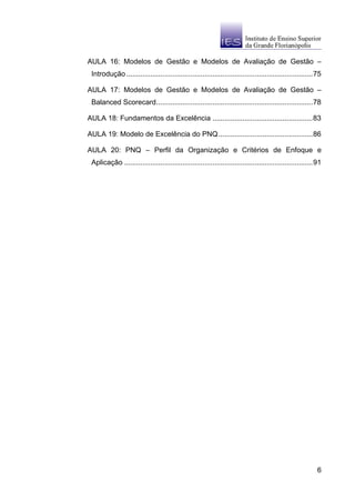 AULA 16: Modelos de Gestão e Modelos de Avaliação de Gestão –
 Introdução .............................................................................................75

AULA 17: Modelos de Gestão e Modelos de Avaliação de Gestão –
 Balanced Scorecard..............................................................................78

AULA 18: Fundamentos da Excelência ..................................................83

AULA 19: Modelo de Excelência do PNQ ...............................................86

AULA 20: PNQ – Perfil da Organização e Critérios de Enfoque e
 Aplicação ..............................................................................................91




                                                                                                         6
 