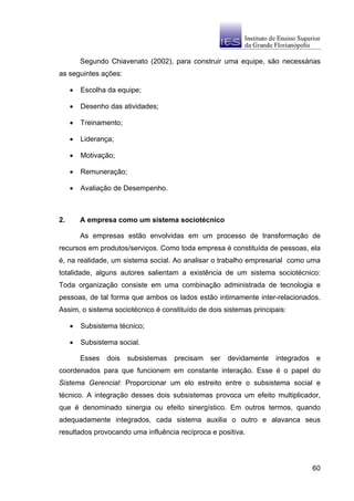 Segundo Chiavenato (2002), para construir uma equipe, são necessárias
as seguintes ações:

     •   Escolha da equipe;

     •   Desenho das atividades;

     •   Treinamento;

     •   Liderança;

     •   Motivação;

     •   Remuneração;

     •   Avaliação de Desempenho.



2.       A empresa como um sistema sociotécnico

         As empresas estão envolvidas em um processo de transformação de
recursos em produtos/serviços. Como toda empresa é constituída de pessoas, ela
é, na realidade, um sistema social. Ao analisar o trabalho empresarial como uma
totalidade, alguns autores salientam a existência de um sistema sociotécnico:
Toda organização consiste em uma combinação administrada de tecnologia e
pessoas, de tal forma que ambos os lados estão intimamente inter-relacionados.
Assim, o sistema sociotécnico é constituído de dois sistemas principais:

     •   Subsistema técnico;

     •   Subsistema social.

         Esses   dois   subsistemas   precisam   ser   devidamente   integrados    e
coordenados para que funcionem em constante interação. Esse é o papel do
Sistema Gerencial: Proporcionar um elo estreito entre o subsistema social e
técnico. A integração desses dois subsistemas provoca um efeito multiplicador,
que é denominado sinergia ou efeito sinergístico. Em outros termos, quando
adequadamente integrados, cada sistema auxilia o outro e alavanca seus
resultados provocando uma influência recíproca e positiva.




                                                                                  60
 
