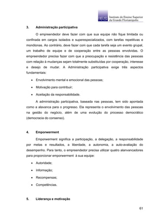 3.       Administração participativa

         O empreendedor deve fazer com que sua equipe não fique limitada ou
confinada em cargos isolados e superespecializados, com tarefas repetitivas e
monótonas. Ao contrário, deve fazer com que cada tarefa seja um evento grupal,
um trabalho de equipe e de cooperação entre as pessoas envolvidas. O
empreendedor precisa fazer com que a preocupação e resistência das pessoas
com relação à mudanças sejam totalmente substituídas por cooperação, interesse
e desejo de mudar. A Administração participativa exige três aspectos
fundamentais:

     •   Envolvimento mental e emocional das pessoas;

     •   Motivação para contribuir;

     •   Aceitação da responsabilidade.

         A administração participativa, baseada nas pessoas, tem sido apontada
como a alavanca para o progresso. Ela representa o envolvimento das pessoas
na gestão do negócio, além de uma evolução do processo democrático
(democracia do consenso).



4.       Emporwerment

         Emporwerment significa a participação, a delegação, a responsabilidade
por metas e resultados, a liberdade, a autonomia, a auto-avaliação do
desempenho. Para tanto, o empreendedor precisa utilizar quatro alanvancadores
para proporcionar emporwerment à sua equipe:

     •   Autoridade;

     •   Informação;

     •   Recompensas;

     •   Competências.



5.       Liderança e motivação

                                                                            61
 
