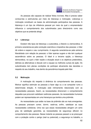 As pessoas são capazes de realizar feitos incríveis. Mas é preciso saber
conduzi-las e estimula-las por meio de liderança e motivação. Liderança e
motivação constituem as bases da administração participativa das pessoas. A
liderança é um tipo de influência pessoal por meio da qual o empreendedor
influencia o comportamento dos subordinados para direcioná-lo rumo aos
objetivos que se pretende atingir.



5.1   Liderança

      Existem três tipos de liderança: a autocrática, a liberal e a democrática. A
primeira caracteriza-se pela condução coercitiva e impositiva das pessoas: o líder
dá ordens e espera o seu cumprimento. A segunda caracteriza-se pela extrema
liberalidade com relação às pessoas: o líder apenas sugere e não tem qualquer
ascendência sobre as pessoas. O ideal é a terceira opção, a liderança
democrática, na qual o líder expõe a situação atual e os objetivos pretendidos,
delineia as alternativas e discute com a equipe os melhores cursos de ação. Os
subordinados tem plenas condições de participar ativamente das decisões a
respeito do seu trabalho, mas dentro da panorâmica traçada pelo líder.



5.2   Motivação

      A motivação diz respeito à dinâmica do comportamento das pessoas.
Motivar significa estimular as pessoas a fazer algo ou a se comportar rumo a
determinada direção. A motivação está intimamente relacionada com as
necessidades pessoais. Assim, as necessidades direcionam o comportamento
daqueles que procuram satisfazer carências pessoais. As necessidades humanas
podem ser representadas em uma hierarquia que lembra uma pirâmide.

      As necessidades que estão na base da pirâmide são as mais emergentes.
As pessoas precisam comer, dormir, vestir-se, enfim, satisfazer as suas
necessidades cotidianas. Uma vez que essas necessidades atingem um certo
grau de satisfação garantida, as necessidades de segurança afloram no
comportamento das pessoas. Nesse instante as pessoas passam a se preocupar
com a proteção contra o perigo (real ou potencial), a segurança no trabalho, a
                                                                               62
 
