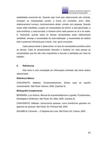 estabilidade emocional etc. Quando este nível esta relativamente sob controle,
emergem as necessidades sociais: a busca por amizades, amor, afeto,
relacionamento humano, reconhecimento alheio, contato com pessoas. Quando
essas estão satisfeitas, surgem as necessidades de estima: a auto-apreciação, a
auto-confiança, o auto-conceito, a maneira como cada pessoa se vê e se avalia.
E, finalmente, quando todas as demais necessidades estão relativamente
satisfeitas, emerge a necessidade de auto-realização: a necessidade de realizar
todo o potencial individual para crescer, criar, gerar conquistar.

      Cada pessoa tende a desenvolver um tipo de necessidade prioritária sobre
as demais. Cabe ao empreendedor descobrir e localizar em cada pessoa as
necessidades que lhe são mais importantes e leva-las à satisfação por meio do
trabalho.



6.    Referências

      Este texto é uma compilação de informações extraídas das obras abaixo
relacionadas:

Referência Básica

CHIAVENATO,       Idalberto.   Empreendedorismo:       Dando     asas   ao   espírito
empreendedor. São Paulo: Saraiva, 2006. (Capítulo 9)

Bibliografia Complementar

BERNARDI, Luiz Antonio. Manual de empreendedorismo e gestão: Fundamentos,
Estratégias e Dinâmicas. São Paulo: Ed. Atlas, 2003. (capítulo 4)

CHIAVENATO, Idalberto. Gerenciando pessoas: como transformar gerentes em
gestores de pessoas. São Paulo: Ed. Prentice Hall, 2002.

DOLABELA, Fernando. – O Segredo de Luísa. São Paulo: Ed. Cultura, 2000.




                                                                                  63
 