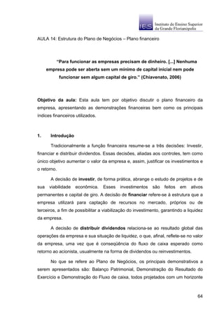 AULA 14: Estrutura do Plano de Negócios – Plano financeiro




          “Para funcionar as empresas precisam de dinheiro. [...] Nenhuma
      empresa pode ser aberta sem um mínimo de capital inicial nem pode
             funcionar sem algum capital de giro.” (Chiavenato, 2006)




Objetivo da aula: Esta aula tem por objetivo discutir o plano financeiro da
empresa, apresentando as demonstrações financeiras bem como os principais
índices financeiros utilizados.



1.     Introdução

        Tradicionalmente a função financeira resume-se a três decisões: Investir,
financiar e distribuir dividendos. Essas decisões, aliadas aos controles, tem como
único objetivo aumentar o valor da empresa e, assim, justificar os investimentos e
o retorno.

        A decisão de investir, de forma prática, abrange o estudo de projetos e de
sua    viabilidade   econômica.   Esses    investimentos   são    feitos   em   ativos
permanentes e capital de giro. A decisão de financiar refere-se à estrutura que a
empresa utilizará para captação de recursos no mercado, próprios ou de
terceiros, a fim de possibilitar a viabilização do investimento, garantindo a liquidez
da empresa.

        A decisão de distribuir dividendos relaciona-se ao resultado global das
operações da empresa e sua situação de liquidez, o que, afinal, reflete-se no valor
da empresa, uma vez que é conseqüência do fluxo de caixa esperado como
retorno ao acionista, usualmente na forma de dividendos ou reinvestimentos.

        No que se refere ao Plano de Negócios, os principais demonstrativos a
serem apresentados são: Balanço Patrimonial, Demonstração do Resultado do
Exercício e Demonstração do Fluxo de caixa, todos projetados com um horizonte



                                                                                   64
 