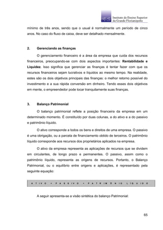 mínimo de três anos, sendo que o usual é normalmente um período de cinco
anos. No caso do fluxo de caixa, deve ser detalhado mensalmente.



2.           Gerenciando as finanças

             O gerenciamento financeiro é a área da empresa que cuida dos recursos
financeiros, preocupando-se com dois aspectos importantes: Rentabilidade e
Liquidez. Isso significa que gerenciar as finanças é tentar fazer com que os
recursos financeiros sejam lucrativos e líquidos ao mesmo tempo. Na realidade,
estes são os dois objetivos principais das finanças: o melhor retorno possível do
investimento e a sua rápida conversão em dinheiro. Tendo esses dois objetivos
em mente, o empreendedor pode tocar tranquilamente suas finanças.



3.           Balanço Patrimonial

             O balanço patrimonial reflete a posição financeira da empresa em um
determinado momento. É constituído por duas colunas, a do ativo e a do passivo
e patrimônio líquido.

             O ativo corresponde a todos os bens e direitos de uma empresa. O passivo
é uma obrigação, ou a parcela de financiamento obtido de terceiros. O patrimônio
líquido corresponde aos recursos dos proprietários aplicados na empresa.

             O ativo da empresa representa as aplicações de recursos que se dividem
em circulantes, de longo prazo e permanentes. O passivo, assim como o
patrimônio líquido, representa as origens de recursos. Portanto, o Balanço
Patrimonial, ou o equilíbrio entre origens e aplicações, é representado pela
seguinte equação:


     A   T    I V   O   =   P   A   S   S   I V   O   +   P   A   T   R   I M   Ô   N   I O   L   Í Q   U   I D    O




             A seguir apresenta-se a visão sintética do balanço Patrimonial:




                                                                                                                  65
 