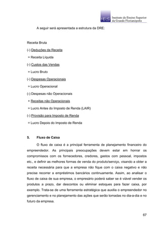 A seguir será apresentada a estrutura da DRE:



Receita Bruta

(-) Deduções da Receita

= Receita Líquida

(-) Custos das Vendas

= Lucro Bruto

(-) Despesas Operacionais

= Lucro Operacional

(-) Despesas não Operacionais

+ Receitas não Operacionais

= Lucro Antes do Imposto de Renda (LAIR)

(-) Provisão para Imposto de Renda

= Lucro Depois do Imposto de Renda



5.    Fluxo de Caixa

      O fluxo de caixa é a principal ferramenta de planejamento financeiro do
empreendedor. As principais preocupações devem estar em honrar os
compromissos com os fornecedores, credores, gastos com pessoal, impostos
etc., e definir as melhores formas de venda do produto/serviço, visando a obter a
receita necessária para que a empresa não fique com o caixa negativo e não
precise recorrer a empréstimos bancários continuamente. Assim, ao analisar o
fluxo de caixa de sua empresa, o empresário poderá saber se é viável vender os
produtos a prazo, dar descontos ou eliminar estoques para fazer caixa, por
exemplo. Trata-se de uma ferramenta estratégica que auxilia o empreendedor no
gerenciamento e no planejamento das ações que serão tomadas no dia-a-dia e no
futuro da empresa.



                                                                              67
 