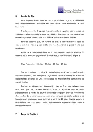 6.     Capital de Giro

       Uma empresa, comprando, vendendo, produzindo, pagando e recebendo,
está operacionalmente envolvida em dois ciclos: ciclo econômico e ciclo
financeiro.

       O ciclo econômico é o prazo decorrente entre a aquisição dos recursos e a
venda do produto, mercadoria ou serviço. O ciclo financeiro é o prazo decorrente
entre o pagamento dos recursos adquiridos e o recebimento das vendas.

       Pode-se observar que, em número de dias, o ciclo financeiro é igual ao
ciclo econômico mais o prazo médio das vendas menos o prazo médio das
aquisições.

       Assim, se o ciclo econômico é de 25 dias, o prazo médio e vendas é 30
dias e o prazo médio de pagamentos é de 28 dias, o ciclo financeiro é igual a:



       Ciclo Financeiro = 25 dias + 30 dias – 28 dias = 27 dias



       São importantes a conceituação, entendimento e cálculo do ciclo financeiro
média da empresa, uma vez que os pagamentos usualmente ocorrem antes dos
recebimentos, gerando-se uma necessidade de financiamento permanente de
capital de giro.

       No caso, o ciclo completo de operação deve ser financiado pela empresa,
uma vez que, no período decorrido entre a aquisição dos recursos,
processamento e venda, os recursos adquiridos são pagos antes do recebimento
das vendas. Se a empresa não possui uma estrutura de capital próprio e de
financiamento adequadas para suportar o “giro” de 27 dias, deverá recorrer a
empréstimos de curto prazo, muito provavelmente experimentando crises e
liquidez constantes.



7.     Ponto de Equilíbrio



                                                                                 68
 