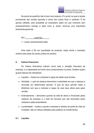 No ponto de equilíbrio não á lucro nem prejuízo. É o ponto no qual a receita
proveniente das vendas equivale à soma dos custos fixos e variáveis. É de
grande utilidade, pois possibilita ao empresário saber em que momento sem
empreendimento começa a obter lucro e, assim, torna-se uma importante
ferramenta gerencial.



          PE =            custo fixo

          1 – (custo variável/receita total)



          Para obter o PE em quantidade de produtos, basta dividir o resultado
anterior pelo preço de venda unitário do produto.



8.        Índices financeiros

          Os índices financeiros indicam como está a situação financeira da
empresa, e a capacidade de honrar seus compromissos no prazo. Existem quatro
grupos básicos de indicadores:

      •   Liquidez – mostra se a empresa é capaz de saldar suas dívidas;

      •   Atividade – o giro do estoque demonstra a velocidade em que o estoque é
          renovado em determinado período. O giro do ativo permite medir a
          eficiência com que a empresa é capaz de usar seus ativos para gerar
          vendas;

      •   Endividamento – demonstra quando do total de ativos e financiado pelos
          credores da empresa e o total de recursos que são fornecidos pelos
          credores e pelos proprietários;

      •   Lucratividade – mostra o quanto a empresa é atrativa do ponto de vista do
          investidor, são os índices utilizados para justificar os investimentos.



8.1       Liquidez


                                                                                    69
 